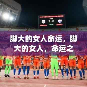 脚大女人的命运之路如何展开?探索大脚女性的命运轨迹