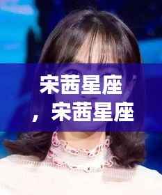 宋茜星座运势解析,个性魅力、机遇挑战与闪耀星途探索