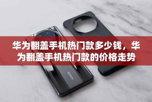 华为翻盖手机热门款,价格走势、选购策略及最新报价解析