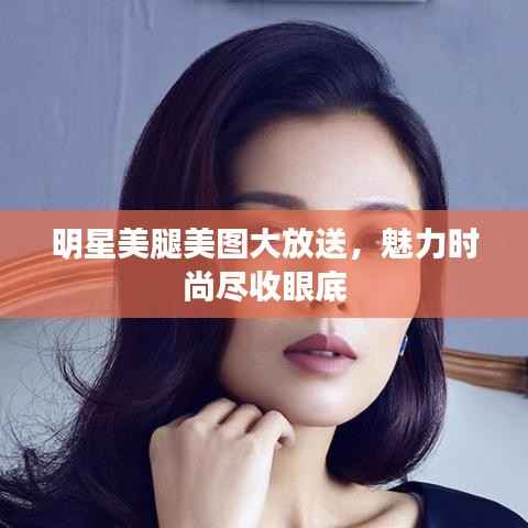 明星美腿美图大放送,魅力时尚尽收眼底