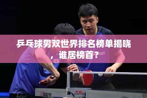 乒乓球男双世界排名榜单揭晓,谁居榜首?