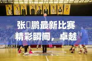 张堃鹏最新比赛精彩瞬间,卓越球技与竞技风采展现!