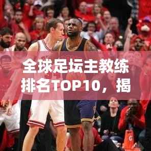 全球足坛主教练排名TOP10,揭示当今最杰出的战术大师