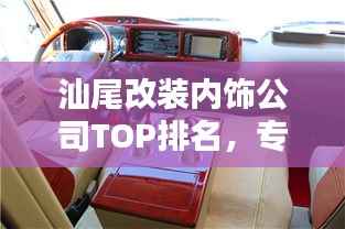 汕尾改装内饰公司TOP排名,专业定制高品质改装方案!